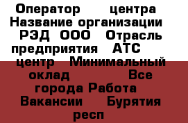 Оператор Call-центра › Название организации ­ РЭД, ООО › Отрасль предприятия ­ АТС, call-центр › Минимальный оклад ­ 45 000 - Все города Работа » Вакансии   . Бурятия респ.